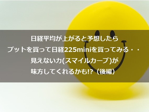第7回　日経平均が上がると予想したらプットを買って日経225miniを買ってみる・・・ 見えない力（スマイルカーブ）が味方してくれるかも!?（後編）